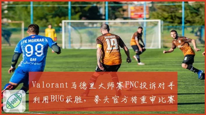 Valorant马德里大师赛FNC投诉对手利用BUG获胜,拳头官方将重审比赛录像