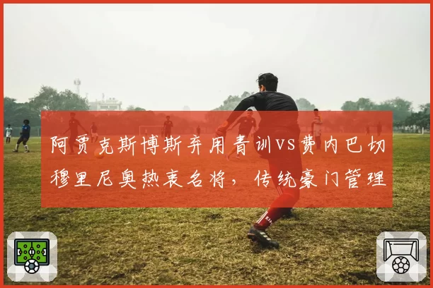 阿贾克斯博斯弃用青训vs费内巴切穆里尼奥热衷名将，传统豪门管理层换帅走向分岔路