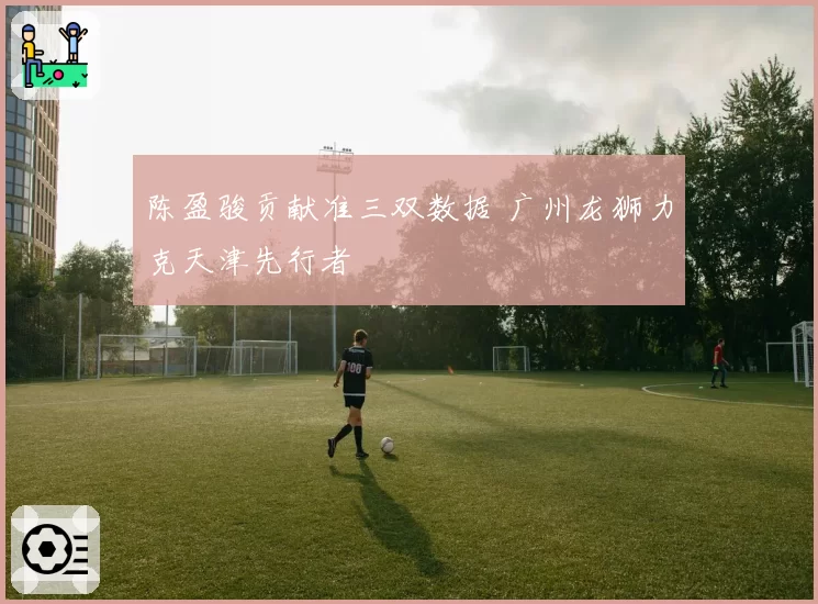 陈盈骏贡献准三双数据 广州龙狮力克天津先行者