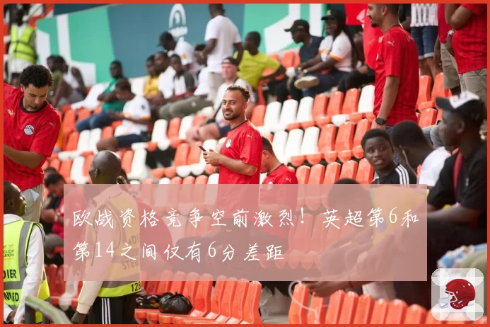 欧战资格竞争空前激烈！英超第6和第14之间仅有6分差距