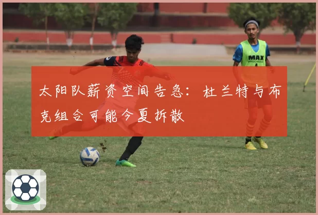 太阳队薪资空间告急:杜兰特与布克组合可能今夏拆散