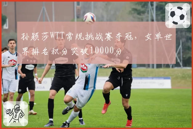 孙颖莎WTT常规挑战赛夺冠，女单世界排名积分突破10000分