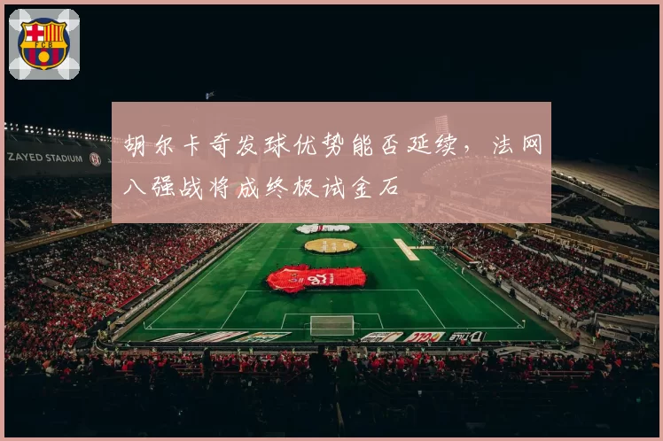 胡尔卡奇发球优势能否延续，法网八强战将成终极试金石