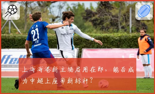 上海海港新主场启用在即，能否成为中超上座率新标杆？