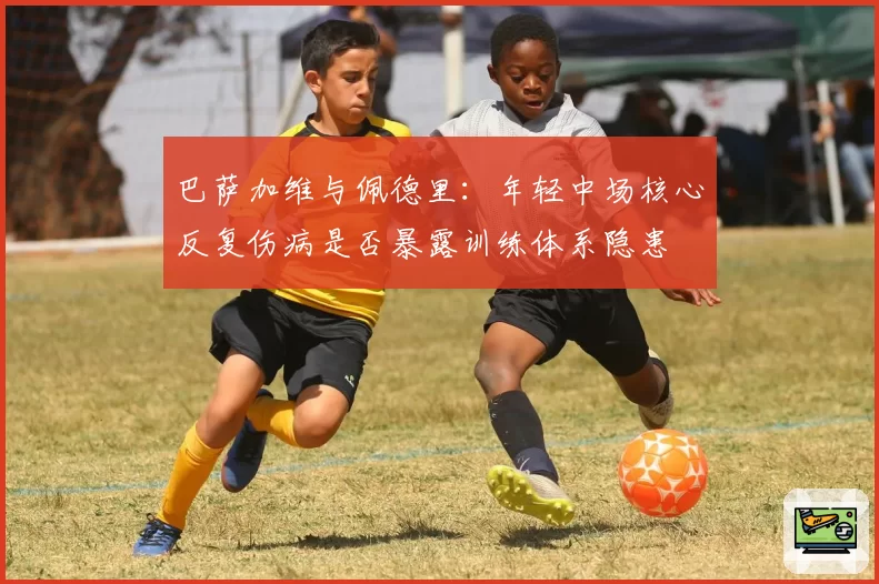 巴萨加维与佩德里:年轻中场核心反复伤病是否暴露训练体系隐患
