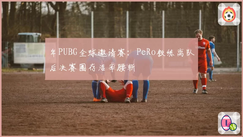 年PUBG全球邀请赛:PeRo教练离队后决赛圈存活率腰斩