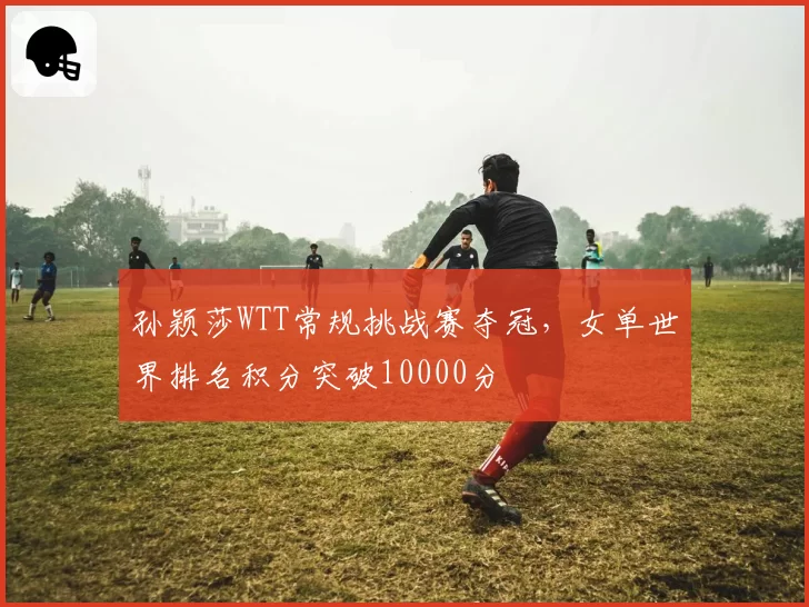 孙颖莎WTT常规挑战赛夺冠，女单世界排名积分突破10000分