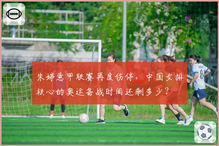 朱婷意甲联赛再度伤停，中国女排核心的奥运备战时间还剩多少？