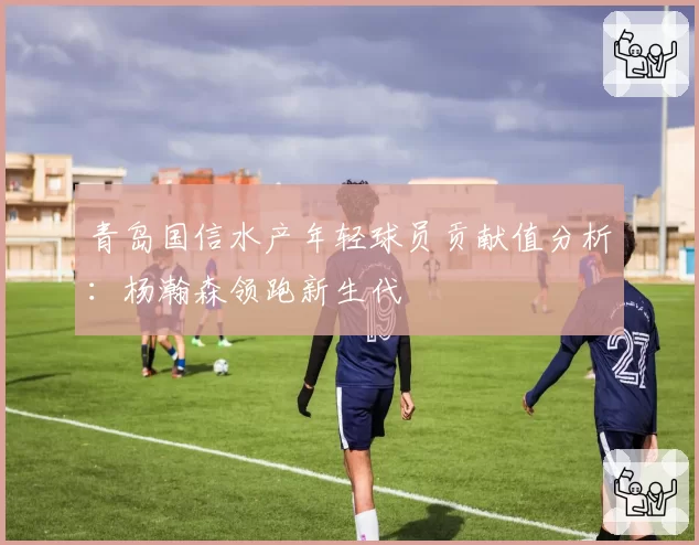 青岛国信水产年轻球员贡献值分析:杨瀚森领跑新生代