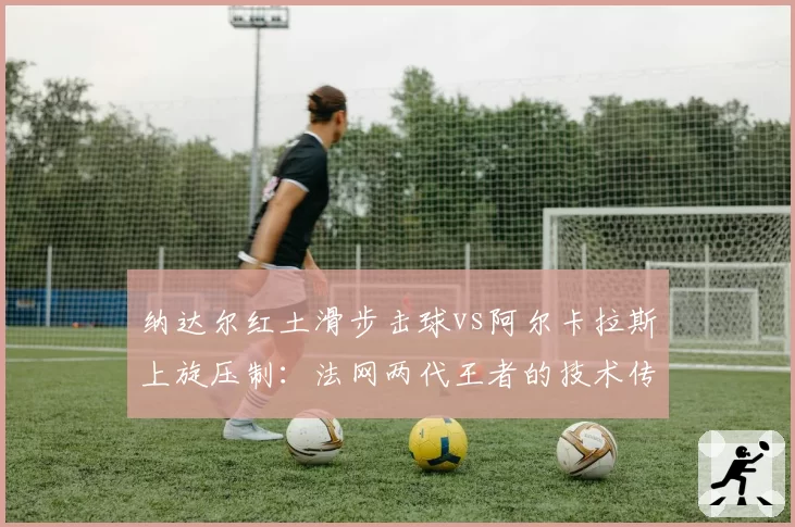 纳达尔红土滑步击球vs阿尔卡拉斯上旋压制：法网两代王者的技术传承