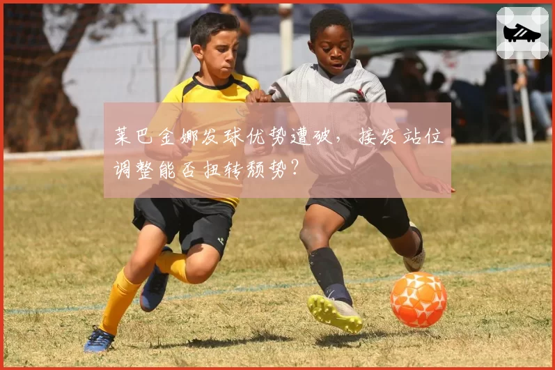 莱巴金娜发球优势遭破,接发站位调整能否扭转颓势?
