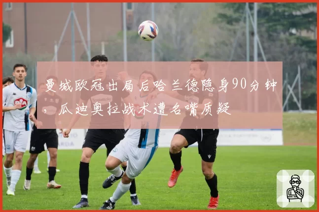 曼城欧冠出局后哈兰德隐身90分钟，瓜迪奥拉战术遭名嘴质疑