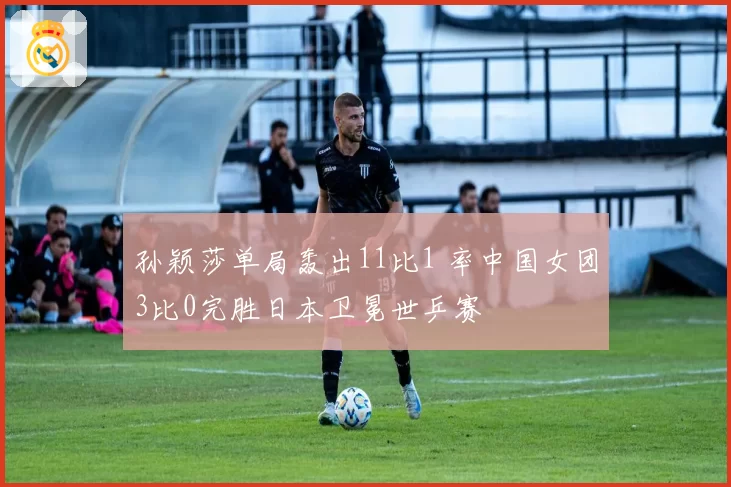 孙颖莎单局轰出11比1 率中国女团3比0完胜日本卫冕世乒赛