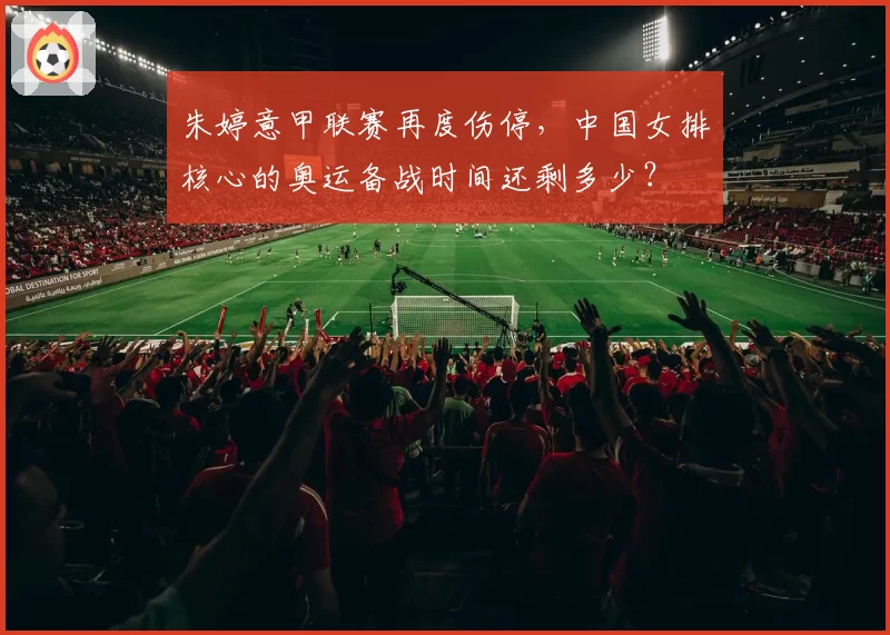 朱婷意甲联赛再度伤停,中国女排核心的奥运备战时间还剩多少?
