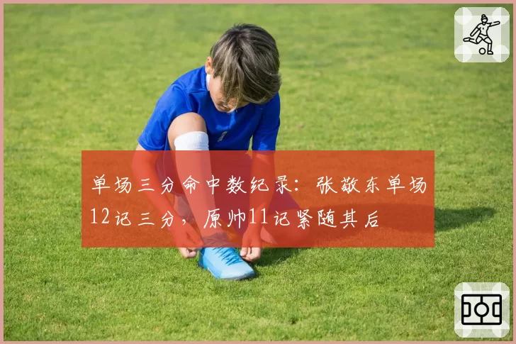 单场三分命中数纪录：张敬东单场12记三分，原帅11记紧随其后