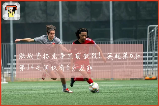 欧战资格竞争空前激烈！英超第6和第14之间仅有6分差距