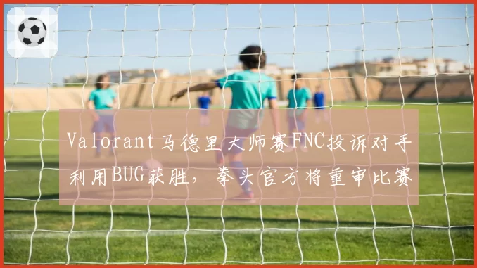 Valorant马德里大师赛FNC投诉对手利用BUG获胜,拳头官方将重审比赛录像