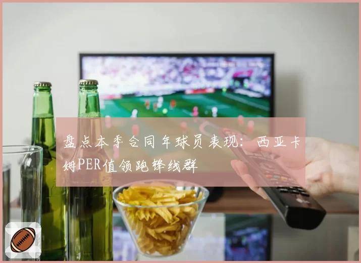盘点本季合同年球员表现：西亚卡姆PER值领跑锋线群