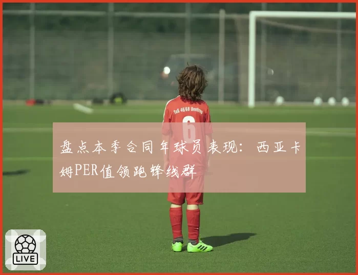 盘点本季合同年球员表现：西亚卡姆PER值领跑锋线群