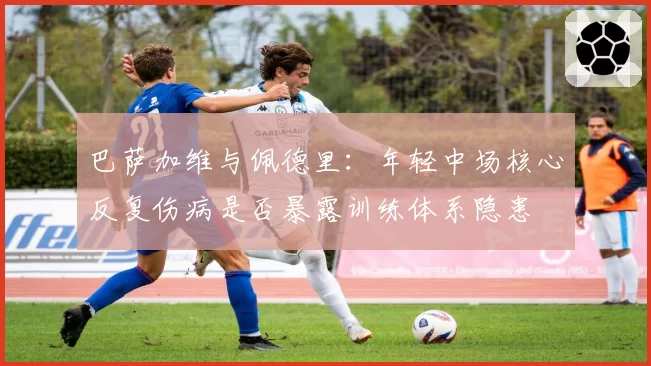 巴萨加维与佩德里:年轻中场核心反复伤病是否暴露训练体系隐患