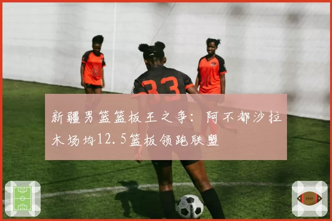 新疆男篮篮板王之争：阿不都沙拉木场均12.5篮板领跑联盟