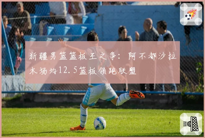 新疆男篮篮板王之争：阿不都沙拉木场均12.5篮板领跑联盟