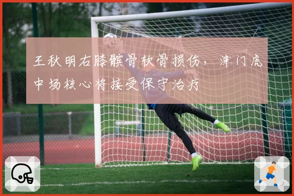 王秋明右膝髌骨软骨损伤，津门虎中场核心将接受保守治疗