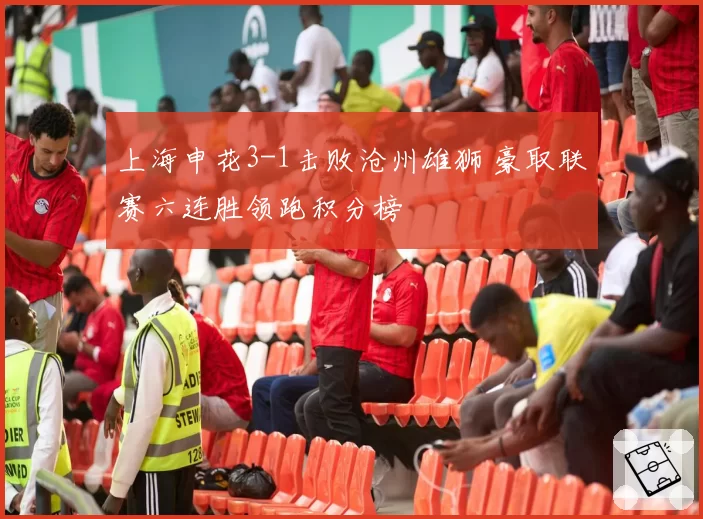 上海申花3-1击败沧州雄狮 豪取联赛六连胜领跑积分榜