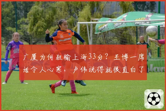 广厦为何狂输上海33分？王博一席话令人心寒，卢伟说得就很直白了