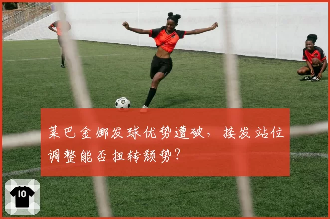 莱巴金娜发球优势遭破,接发站位调整能否扭转颓势?