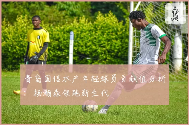 青岛国信水产年轻球员贡献值分析:杨瀚森领跑新生代