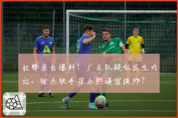 杜锋亲自爆料！广东队疑似发生内讧，徐杰联手崔永熙逼宫换帅？