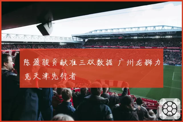 陈盈骏贡献准三双数据 广州龙狮力克天津先行者