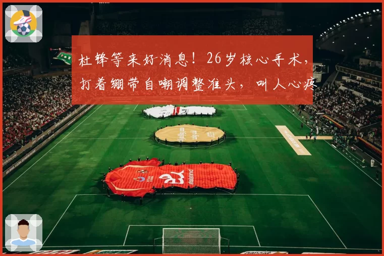 杜锋等来好消息!26岁核心手术,打着绷带自嘲调整准头,叫人心疼
